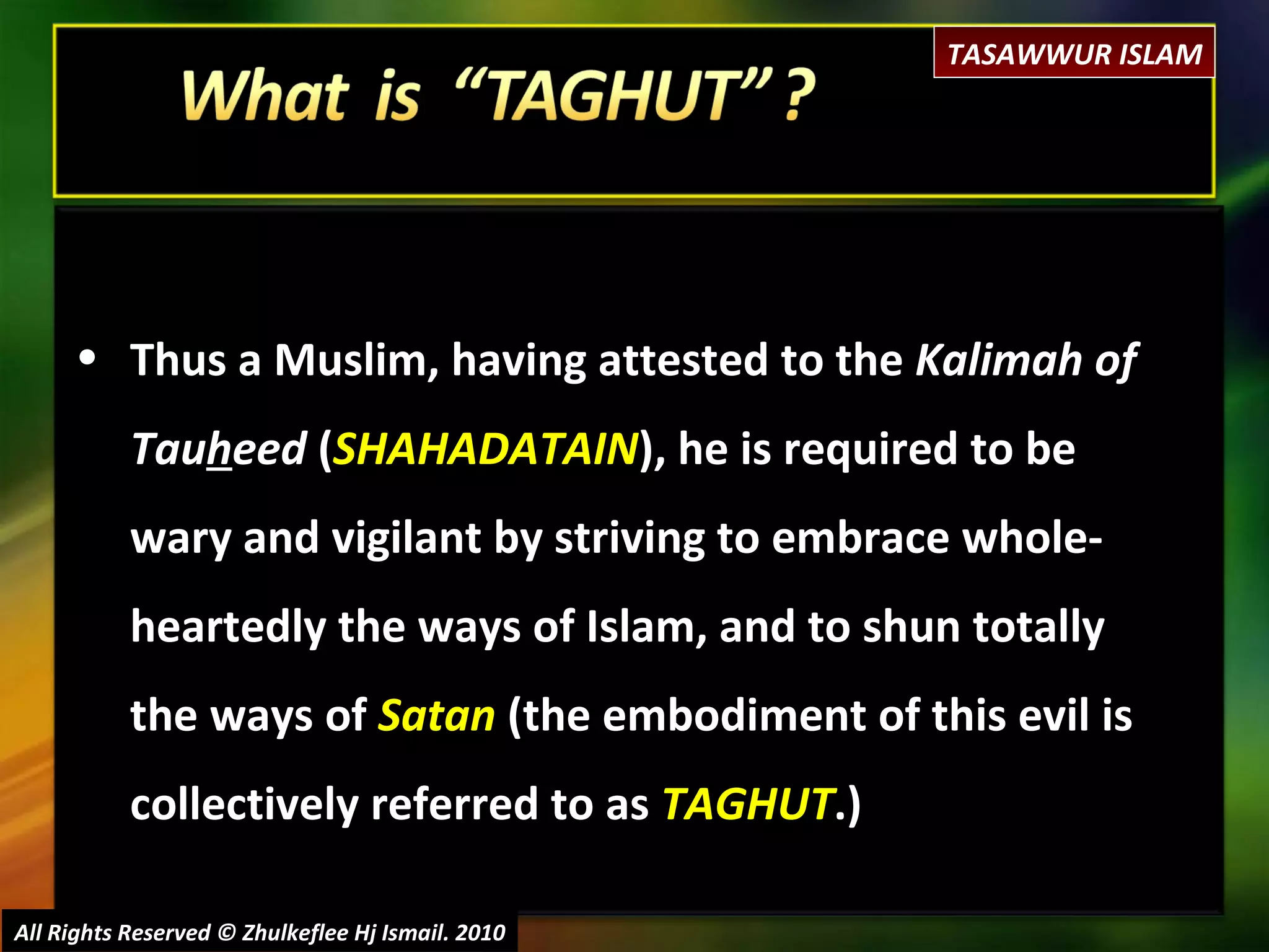 All Rights Reserved © Zhulkeflee Hj Ismail. 2010 Thus a Muslim, having attested to the  Kalimah of Tau h eed  ( SHAHADATAIN ), he is required to be wary and vigilant by striving to embrace whole-heartedly the ways of Islam, and to shun totally the ways of  Satan  (the embodiment of this evil is collectively referred to as  TAGHUT .) TASAWWUR ISLAM 