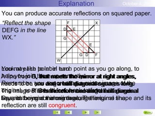 Explanation                   October 4, 2012

You can produce accurate reflections on squared paper.
“Reflect the shape           F                 X

DEFG in the line         D       E

WX.”                     G
                                           E

                                     G D       F
                     W

Lookmay like point in turn. point as you go along, to
You at each to label each
A line from D,themmeets the mirror at right angles,
help you join that meets the mirror at right angles,
             E, that up correctly.
             G,
             F,
Remember, one and creating a mirror image of the
               you and a half diagonal squares long.
                    are a half diagonal squares long.
needs to be two diagonal squares long.
The image of is therefore two and front.half diagonal
original, so F should look back toand a half diagonal
             it D is therefore one diagonal squares
                E is therefore two andhalf diagonal
                G               one a a
squares being a mirror image, The original shape and its
Despite beyond the mirror along the same line.
beyond the mirror along the same line.
reflection are still congruent.
                                                             More
                                                             Next
 