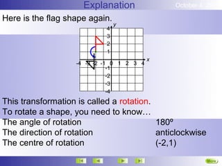 Explanation               October 4, 2012

Here is the flag shape again.
                                y
                            4
                            3
                            2
                            1
                                           x
                   -4 -3 -2 -1 0 1 2 3 4
                              -1
                              -2
                              -3
                              -4
This transformation is called a rotation.
To rotate a shape, you need to know…
The angle of rotation                     180º
The direction of rotation                 anticlockwise
The centre of rotation                    (-2,1)
                                                          More
                                                          Next
 