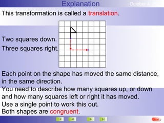 Explanation             October 4, 2012

This transformation is called a translation.



Two squares down.
Three squares right.


Each point on the shape has moved the same distance,
in the same direction.
You need to describe how many squares up, or down
and how many squares left or right it has moved.
Use a single point to work this out.
Both shapes are congruent.
                                                         More
                                                         Next
                                                         End
 