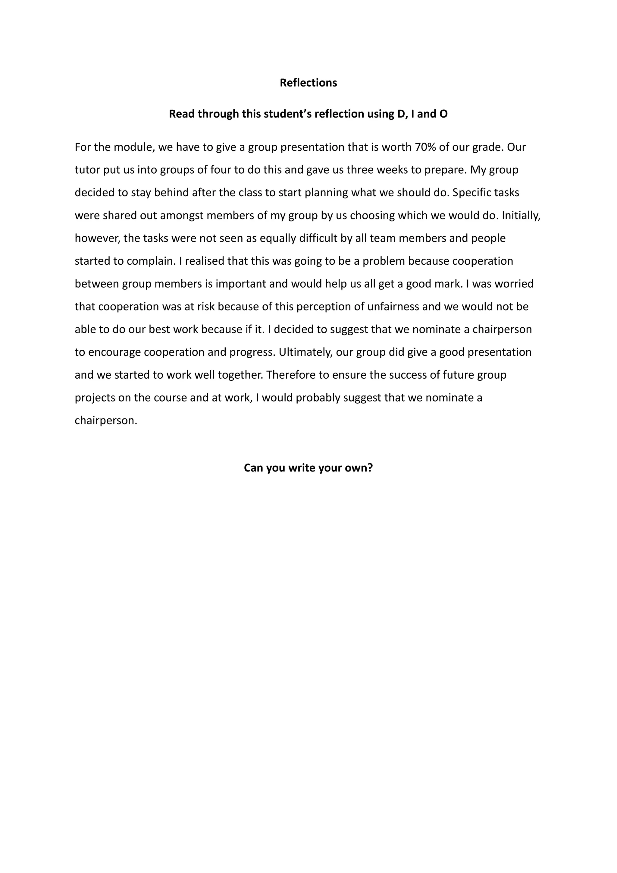 Reflections
Read through this student’s reflection using D, I and O
For the module, we have to give a group presentation that is worth 70% of our grade. Our
tutor put us into groups of four to do this and gave us three weeks to prepare. My group
decided to stay behind after the class to start planning what we should do. Specific tasks
were shared out amongst members of my group by us choosing which we would do. Initially,
however, the tasks were not seen as equally difficult by all team members and people
started to complain. I realised that this was going to be a problem because cooperation
between group members is important and would help us all get a good mark. I was worried
that cooperation was at risk because of this perception of unfairness and we would not be
able to do our best work because if it. I decided to suggest that we nominate a chairperson
to encourage cooperation and progress. Ultimately, our group did give a good presentation
and we started to work well together. Therefore to ensure the success of future group
projects on the course and at work, I would probably suggest that we nominate a
chairperson.
Can you write your own?