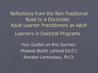 Reflections from the Non-Traditional Road to a Doctorate:  Adult Learner Practitioners as Adult Learners in Doctoral Programs   Your Guides on this Journey: Melanie Booth ( almost  Ed.D.) Annalee Lamoreaux, Ph.D. 