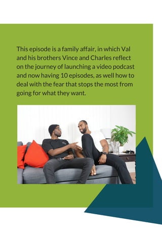 This episode is a family affair, in which Val
and his brothers Vince and Charles reflect
on the journey of launching a video podcast
and now having 10 episodes, as well how to
deal with the fear that stops the most from
going for what they want.
 