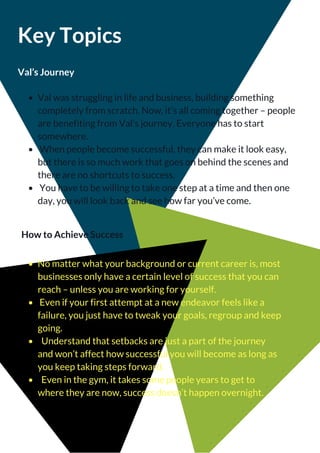 Key Topics
Val’s Journey
Val was struggling in life and business, building something
completely from scratch. Now, it’s all coming together – people
are benefiting from Val’s journey. Everyone has to start
somewhere.
 When people become successful, they can make it look easy,
but there is so much work that goes on behind the scenes and
there are no shortcuts to success.
 You have to be willing to take one step at a time and then one
day, you will look back and see how far you’ve come.
How to Achieve Success
No matter what your background or current career is, most
businesses only have a certain level of success that you can
reach – unless you are working for yourself.
 Even if your first attempt at a new endeavor feels like a
failure, you just have to tweak your goals, regroup and keep
going.
  Understand that setbacks are just a part of the journey
and won’t affect how successful you will become as long as
you keep taking steps forward.
  Even in the gym, it takes some people years to get to
where they are now, success doesn’t happen overnight.
 