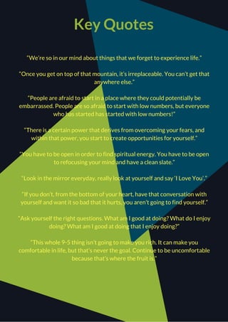 Key Quotes
“We’re so in our mind about things that we forget to experience life.”
“Once you get on top of that mountain, it’s irreplaceable. You can’t get that
anywhere else.”
“People are afraid to start in a place where they could potentially be
embarrassed. People are so afraid to start with low numbers, but everyone
who has started has started with low numbers!”
“There is a certain power that derives from overcoming your fears, and
within that power, you start to create opportunities for yourself.”
“You have to be open in order to find spiritual energy. You have to be open
to refocusing your mind and have a clean slate.”
“Look in the mirror everyday, really look at yourself and say ‘I Love You’.”
“If you don’t, from the bottom of your heart, have that conversation with
yourself and want it so bad that it hurts, you aren’t going to find yourself.”
“Ask yourself the right questions. What am I good at doing? What do I enjoy
doing? What am I good at doing that I enjoy doing?”
“This whole 9-5 thing isn’t going to make you rich. It can make you
comfortable in life, but that’s never the goal. Continue to be uncomfortable
because that’s where the fruit is.”
 