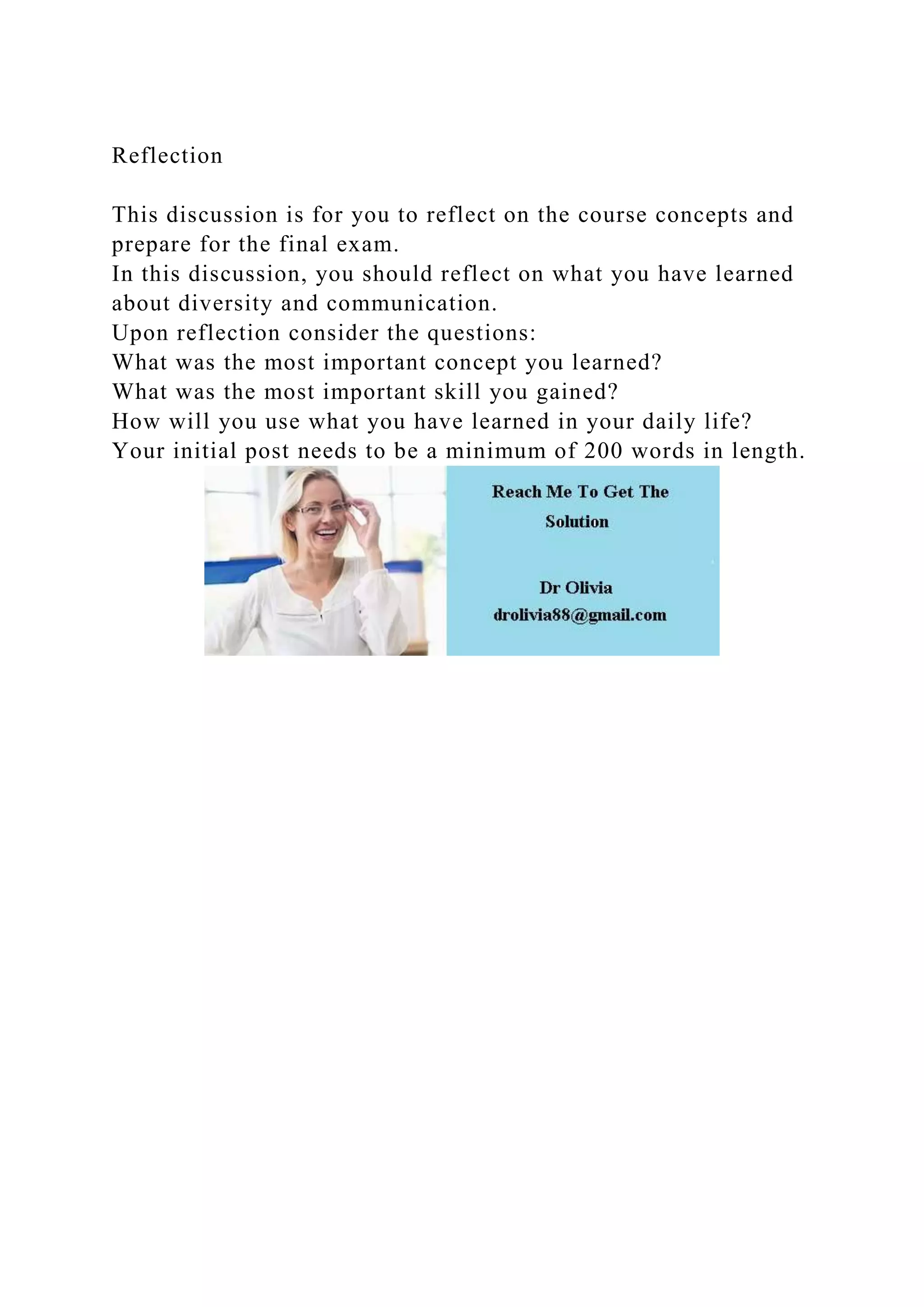 Reflection
This discussion is for you to reflect on the course concepts and
prepare for the final exam.
In this discussion, you should reflect on what you have learned
about diversity and communication.
Upon reflection consider the questions:
What was the most important concept you learned?
What was the most important skill you gained?
How will you use what you have learned in your daily life?
Your initial post needs to be a minimum of 200 words in length.