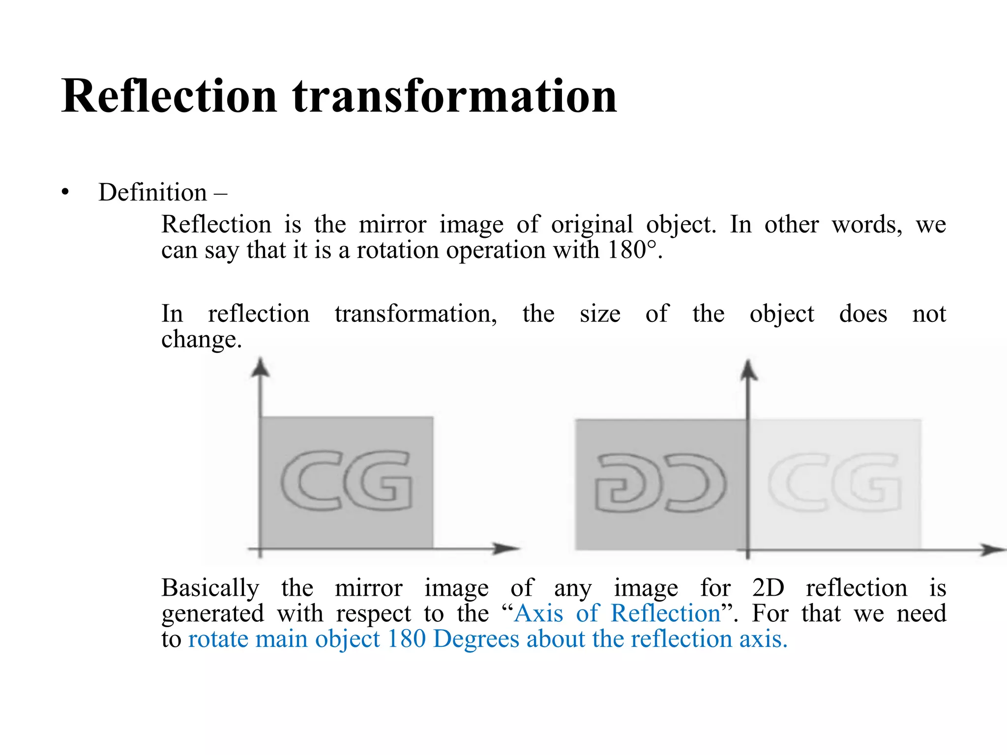 Reflection transformation
• Definition –
Reflection is the mirror image of original object. In other words, we
can say that it is a rotation operation with 180°.
In reflection transformation, the size of the object does not
change.
Basically the mirror image of any image for 2D reflection is
generated with respect to the “Axis of Reflection”. For that we need
to rotate main object 180 Degrees about the reflection axis.
 