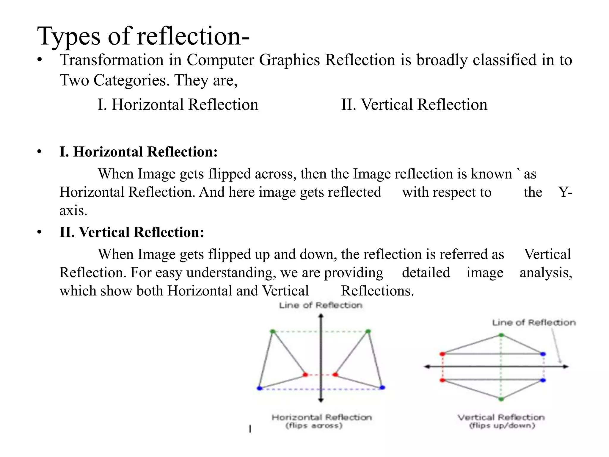 Types of reflection-
• Transformation in Computer Graphics Reflection is broadly classified in to
Two Categories. They are,
I. Horizontal Reflection II. Vertical Reflection
• I. Horizontal Reflection:
When Image gets flipped across, then the Image reflection is known ` as
Horizontal Reflection. And here image gets reflected with respect to the Y-
axis.
• II. Vertical Reflection:
When Image gets flipped up and down, the reflection is referred as Vertical
Reflection. For easy understanding, we are providing detailed image analysis,
which show both Horizontal and Vertical Reflections.
 