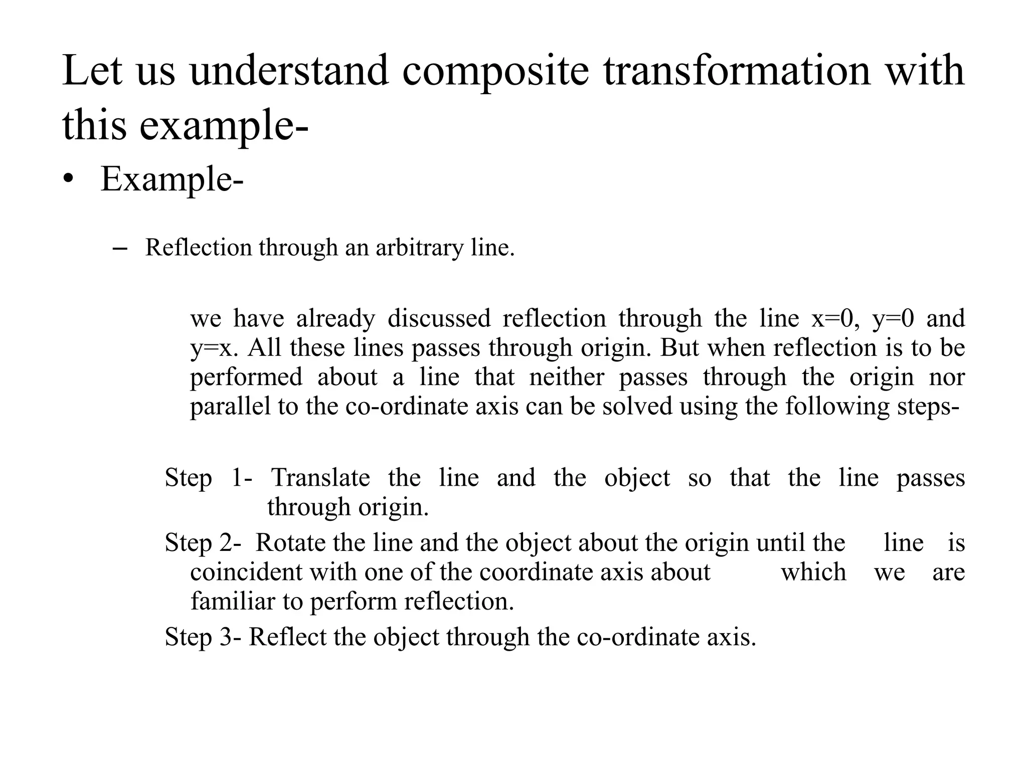 Let us understand composite transformation with
this example-
• Example-
– Reflection through an arbitrary line.
we have already discussed reflection through the line x=0, y=0 and
y=x. All these lines passes through origin. But when reflection is to be
performed about a line that neither passes through the origin nor
parallel to the co-ordinate axis can be solved using the following steps-
Step 1- Translate the line and the object so that the line passes
through origin.
Step 2- Rotate the line and the object about the origin until the line is
coincident with one of the coordinate axis about which we are
familiar to perform reflection.
Step 3- Reflect the object through the co-ordinate axis.
 