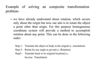 Example of solving an composite transformation
problem-
– we have already understand about rotation, which occurs
only about the origin but now our aim is to rotate the object
a point other than origin. For this purpose homogeneous
coordinate system will provide a method to accomplish
rotation about any point. This can be done in the following
order:
Step 1- Translate the object or body at the origin(i.e., translation)
Step 2- Rotate by any angle as given(i.e., Rotation)
Step3- Translate back to its original location(i.e.,
Inverse Translation)
 