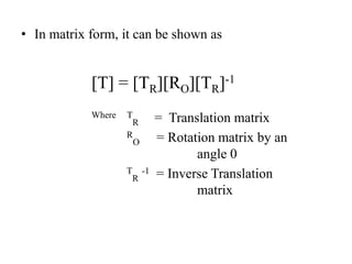 • In matrix form, it can be shown as
[T] = [TR][RO][TR]-1
Where T
R = Translation matrix
R
O = Rotation matrix by an
angle 0
T
R
-1 = Inverse Translation
matrix
 