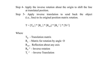 Step 4- Apply the inverse rotation about the origin to shift the line
at translated position.
Step 5- Apply inverse translation to send back the object
(i.e., line) to its original position matrix rotation.
T = [TR ] * [Ro ] * [Rref] * [Ro
-1 ] * [Tr-1]
Where
TR - Translation matrix
Ro - Matrix for rotation by angle O
Rref – Reflection about any axis
R0
-1 - Inverse rotation
Tr
-1 - Inverse Translation
 