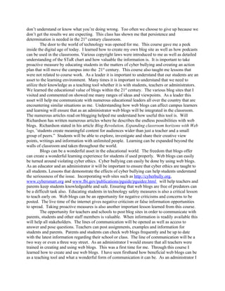 don’t understand or know what you’re doing wrong. Too often we choose to give up because we
don’t get the results we are expecting. This class has shown me that persistence and
determination is needed in the 21st century classroom.
         The door to the world of technology was opened for me. This course gave me a peek
inside the digital age of today. I learned how to create my own blog site as well as how podcasts
can be used in the classrooms. Various copyright laws were introduced to me as well as detailed
understanding of the STaR chart and how valuable the information is. It is important to take
proactive measure by educating students in the matters of cyber bullying and creating an action
plan that will move the campus into the 21st century. This course also taught me lessons that
were not related to course work. As a leader it is important to understand that our students are an
asset to the learning environment. Many times it is important to understand that we need to
utilize their knowledge as a teaching tool whether it is with students, teachers or administrators.
We learned the educational value of blogs within the 21st century. The various blog sites that I
visited and commented on showed me many ranges of ideas and viewpoints. As a leader this
asset will help me communicate with numerous educational leaders all over the country that are
encountering similar situations as me. Understanding how web blogs can affect campus learners
and learning will ensure that as an administrator web blogs will be integrated in the classroom.
The numerous articles read on blogging helped me understand how useful this tool is. Will
Richardson has written numerous articles where he describes the endless possibilities with web
blogs. Richardson stated in his article Blog Revolution, Expanding classroom horizons with Web
logs,”students create meaningful content for audiences wider than just a teacher and a small
group of peers.” Students will be able to explore, investigate and share their creative view
points, writings and information with unlimited people. Learning can be expanded beyond the
walls of classroom and taken throughout the world.
         Blogs can be a wonderful asset in the educational world. The freedom that blogs offer
can create a wonderful learning experience for students if used properly. Web blogs can easily
be turned around violating cyber ethics. Cyber bullying can easily be done by using web blogs.
As an educator and an administrator it will be important to ensure that cyber ethics are taught to
all students. Lessons that demonstrate the effects of cyber bullying can help students understand
the seriousness of the issue. Incorporating web sites such as http://cyberbully.org,
www.cybersmart.org and www.fbi.gov/publications/pguide/pguidee.html will help teachers and
parents keep students knowledgeable and safe. Ensuring that web blogs are free of predators can
be a difficult task also. Educating students in technology safety measures is also a critical lesson
to teach early on. Web blogs can be an opportunity for negative criticisms and concerns to be
posted. The live time of the internet gives negative criticism or false information opportunities
to spread. Taking proactive measures is also another important lesson learned from this course.
         The opportunity for teachers and schools to post blog sites in order to communicate with
parents, students and other staff members is valuable. When information is readily available this
will help all stakeholders. The lines of communication will be opened as well as access to
answer and pose questions. Teachers can post assignments, examples and information for
students and parents. Parents and students can check web blogs frequently and be up to date
with the latest information regarding their school or class. The line of communication will be a
two way or even a three way street. As an administrator I would ensure that all teachers were
trained in creating and using web blogs. This was a first time for me. Through this course I
learned how to create and use web blogs. I have seen firsthand how beneficial web blogs can be
as a teaching tool and what a wonderful form of communication it can be. As an administrator I
 