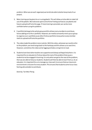 problem.Whenwe are well-organised,we tendtobe able tobetterkeeptrackof our
project.
3. More trainingcan be giventous inusingpbwiki.Thiswill allow ustobe able to make full
use of the pbwiki.We realisewe spentalotof time findingouthow to use pbwiki and
howto uploadstuff ontothe page.If more trainingisprovided,we canbe more
confidentwhenusingthisplatform.
4. E-portfoliobelongstothe whole groupandthisallowseverymembertocontribute,
hence addingonto the e-portfolio. However,we needtoconstantlymeetupasa group
to organise oure-portfolioaswe oftenfindourportfoliomessywheneverymember
starts to uploadstuff ontothe portfolio.
5. The videomade the problemmore realistic.Withthe video,wheneverwe needtorefer
to the problem,we neednotgoback to the hardcopyand thisallowsusto save time.
However,sometimesthe videocanbe laggingandtakesa longtime to load.
6. Studentslearnbestwhenteacherare supportiveandalwayswillingtohelpthem.itis
importantforan educatorto findout aboutthe root of the problemthatcause a
studenttonot be engagedinlearning.Itisonlywhenwe getto the root of the problem,
thenwe are able to helpourstudents.Studentswill thenbe able tolearnfromus.As an
educator,itis importantforus to manage our classwell,toensure thatourclassroom
environmentisinclusive foreverystudent.Thisensuresthatstudentscome toourclass
feelingsafe andable tocontribute.
Done by: Tan Wee Theng
 