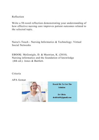 Reflection
Write a 50-word reflection demonstrating your understanding of
how effective nursing care improves patient outcomes related to
the selected topic.
Nurse's Touch - Nursing Informatics & Technology: Virtual
Social Networks
EBOOK: McGonigle, D. & Mastrian, K. (2018).
Nursing informatics and the foundation of knowledge
(4th ed.). Jones & Bartlett.
Criteria
APA format
 