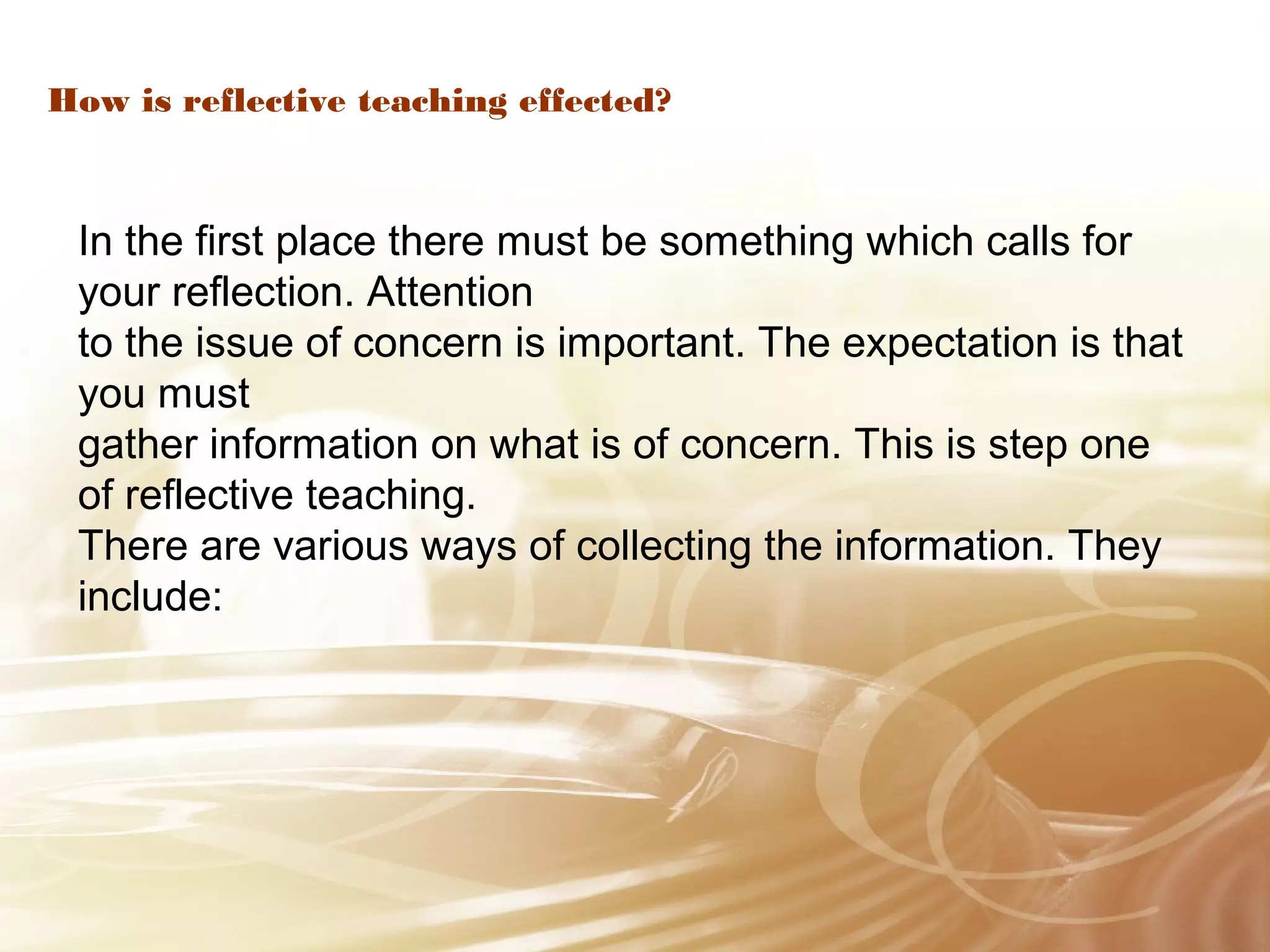 How is reflective teaching effected? 
In the first place there must be something which calls for 
your reflection. Attention 
to the issue of concern is important. The expectation is that 
you must 
gather information on what is of concern. This is step one 
of reflective teaching. 
There are various ways of collecting the information. They 
include: 
 