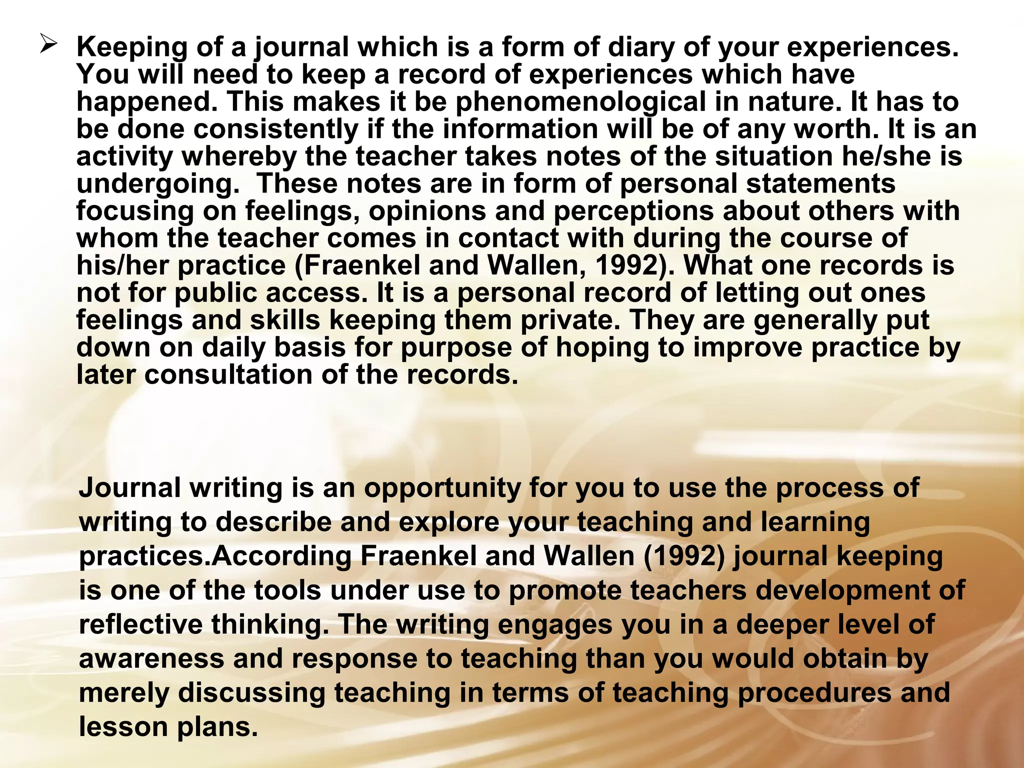  Keeping of a journal which is a form of diary of your experiences. 
You will need to keep a record of experiences which have 
happened. This makes it be phenomenological in nature. It has to 
be done consistently if the information will be of any worth. It is an 
activity whereby the teacher takes notes of the situation he/she is 
undergoing. These notes are in form of personal statements 
focusing on feelings, opinions and perceptions about others with 
whom the teacher comes in contact with during the course of 
his/her practice (Fraenkel and Wallen, 1992). What one records is 
not for public access. It is a personal record of letting out ones 
feelings and skills keeping them private. They are generally put 
down on daily basis for purpose of hoping to improve practice by 
later consultation of the records. 
Journal writing is an opportunity for you to use the process of 
writing to describe and explore your teaching and learning 
practices.According Fraenkel and Wallen (1992) journal keeping 
is one of the tools under use to promote teachers development of 
reflective thinking. The writing engages you in a deeper level of 
awareness and response to teaching than you would obtain by 
merely discussing teaching in terms of teaching procedures and 
lesson plans. 
 