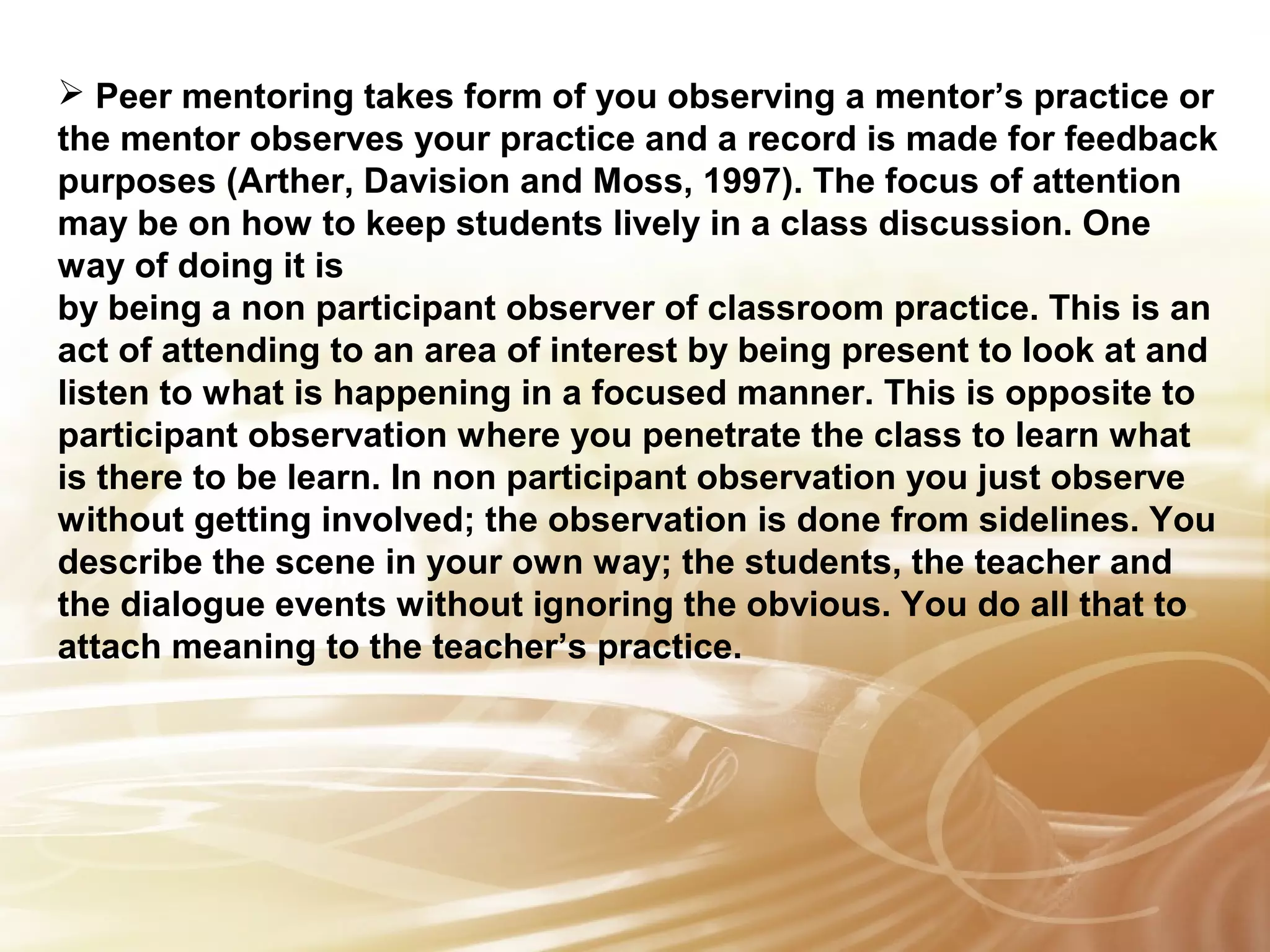  Peer mentoring takes form of you observing a mentor’s practice or 
the mentor observes your practice and a record is made for feedback 
purposes (Arther, Davision and Moss, 1997). The focus of attention 
may be on how to keep students lively in a class discussion. One 
way of doing it is 
by being a non participant observer of classroom practice. This is an 
act of attending to an area of interest by being present to look at and 
listen to what is happening in a focused manner. This is opposite to 
participant observation where you penetrate the class to learn what 
is there to be learn. In non participant observation you just observe 
without getting Insert involved; text 
the observation is done from sidelines. You 
describe the scene here 
in your own way; the students, the teacher and 
the dialogue events without ignoring the obvious. You do all that to 
attach meaning to the teacher’s practice. 
 