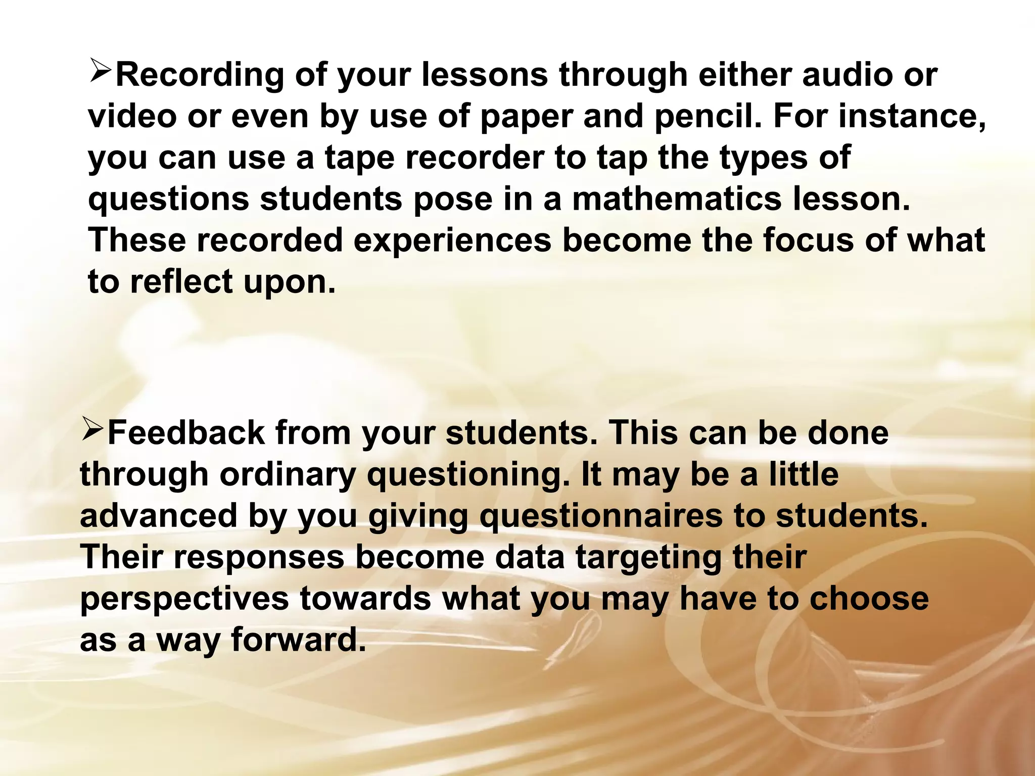 Recording of your lessons through either audio or 
video or even by use of paper and pencil. For instance, 
you can use a tape recorder to tap the types of 
questions students pose in a mathematics lesson. 
These recorded experiences become the focus of what 
to reflect upon. 
Feedback from your students. This can be done 
through ordinary questioning. It may be a little 
advanced by you giving questionnaires to students. 
Their responses become data targeting their 
perspectives towards what you may have to choose 
as a way forward. 
 