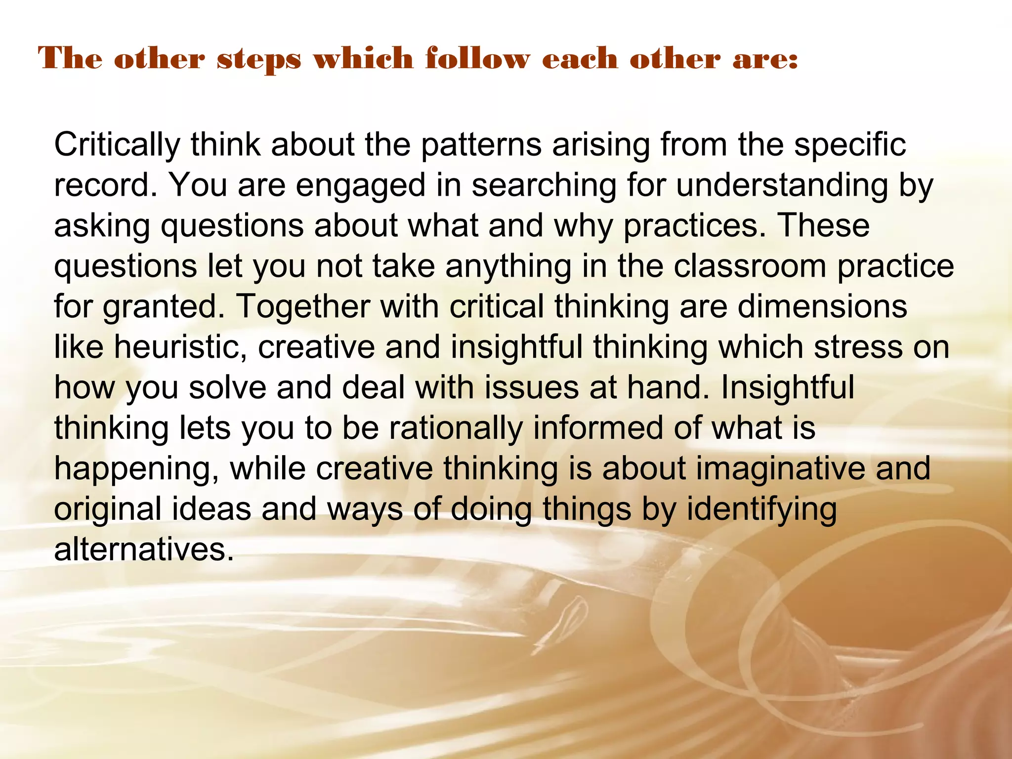 The other steps which follow each other are: 
Critically think about the patterns arising from the specific 
record. You are engaged in searching for understanding by 
asking questions about what and why practices. These 
questions let you not take anything in the classroom practice 
for granted. Together with critical thinking are dimensions 
like heuristic, creative and insightful thinking which stress on 
how you solve and deal with issues at hand. Insightful 
thinking lets you to be rationally informed of what is 
happening, while creative thinking is about imaginative and 
original ideas and ways of doing things by identifying 
alternatives. 
 