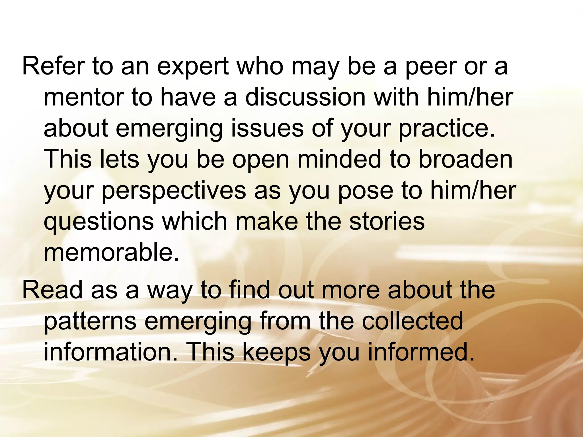 Refer to an expert who may be a peer or a 
mentor to have a discussion with him/her 
about emerging issues of your practice. 
This lets you be open minded to broaden 
your perspectives as you pose to him/her 
questions which make the stories 
memorable. 
Read as a way to find out more about the 
patterns emerging from the collected 
information. This keeps you informed. 
 