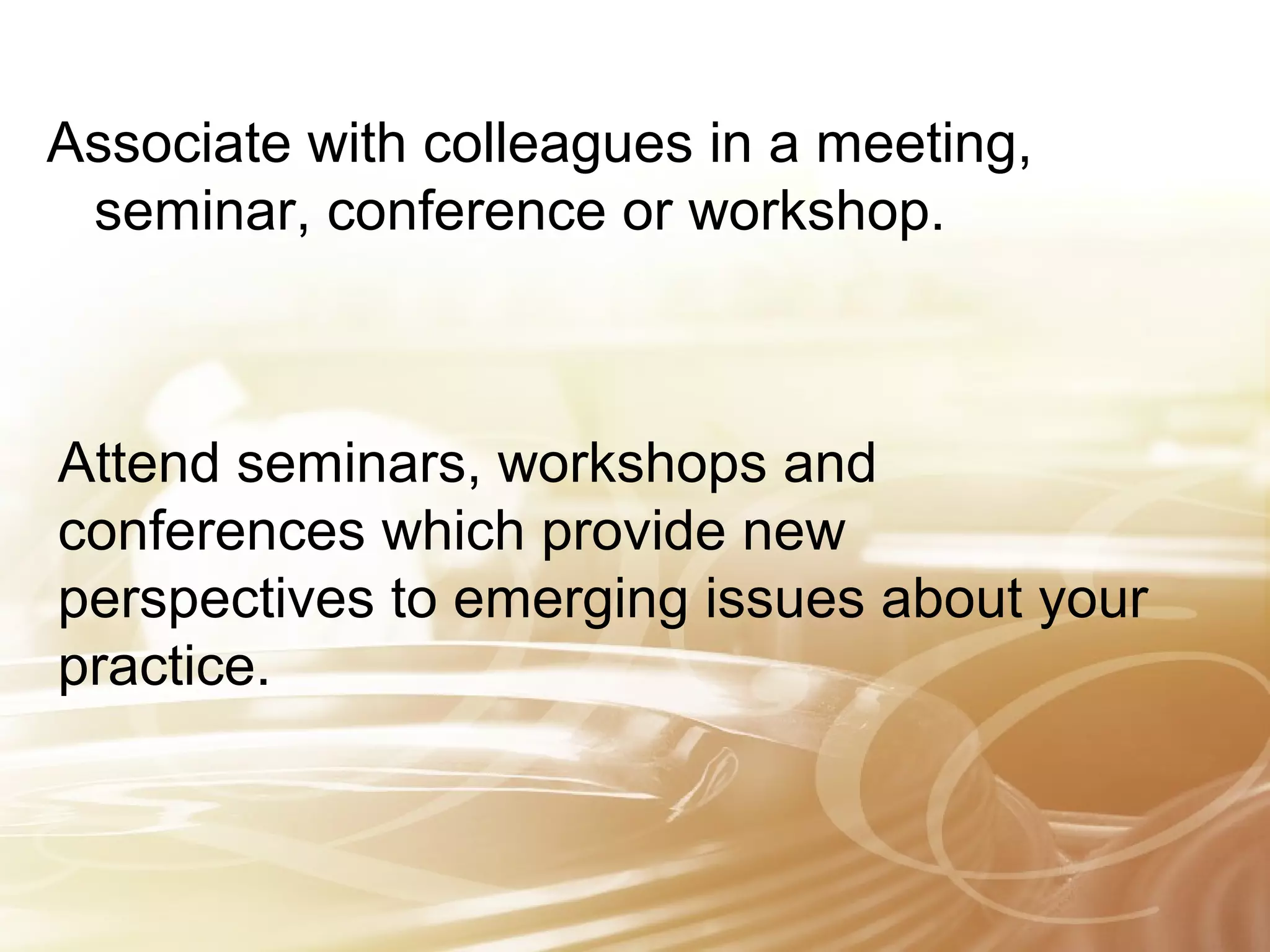 Associate with colleagues in a meeting, 
seminar, conference or workshop. 
Attend seminars, workshops and 
conferences which provide new 
perspectives to emerging issues about your 
practice. 
 