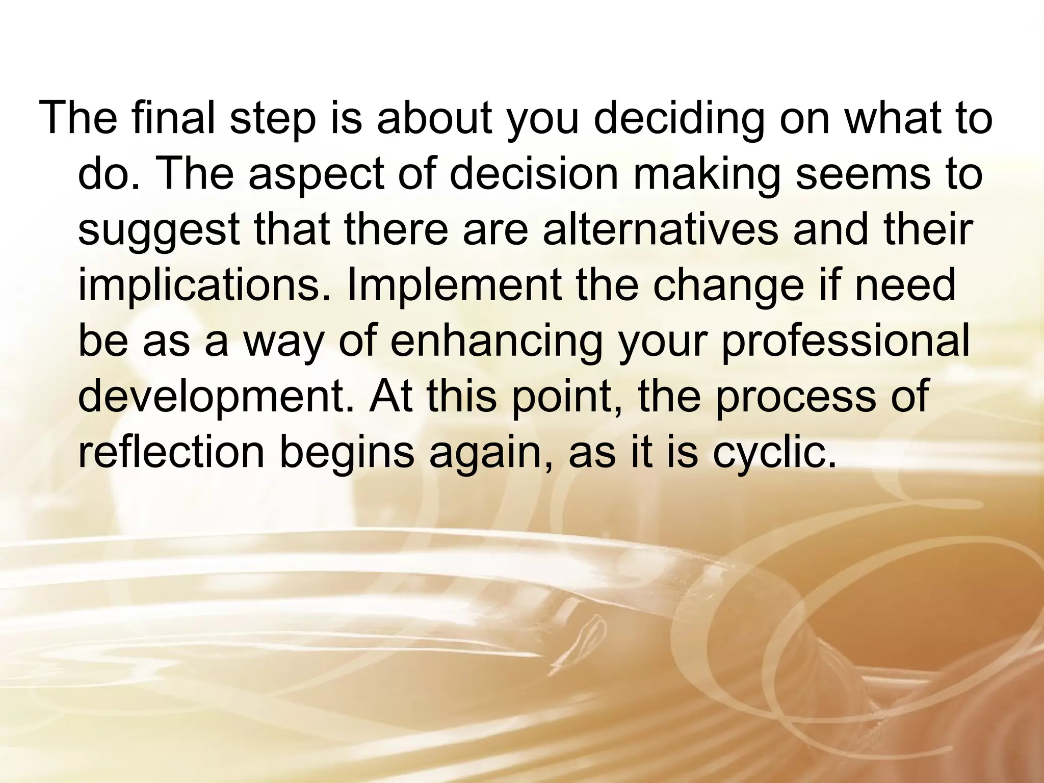 The final step is about you deciding on what to 
do. The aspect of decision making seems to 
suggest that there are alternatives and their 
implications. Implement the change if need 
be as a way of enhancing your professional 
development. At this point, the process of 
reflection begins again, as it is cyclic. 
 