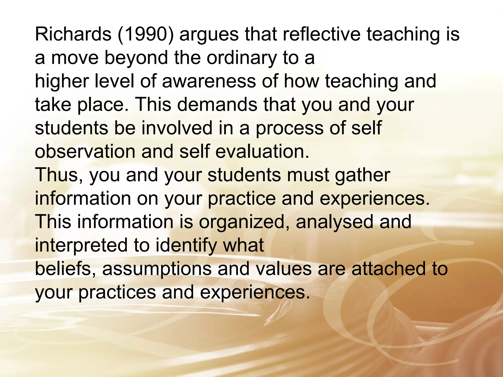Richards (1990) argues that reflective teaching is 
a move beyond the ordinary to a 
higher level of awareness of how teaching and 
take place. This demands that you and your 
students be involved in a process of self 
observation and self evaluation. 
Thus, you and your students must gather 
information on your practice and experiences. 
This information is organized, analysed and 
interpreted to identify what 
beliefs, assumptions and values are attached to 
your practices and experiences. 
 