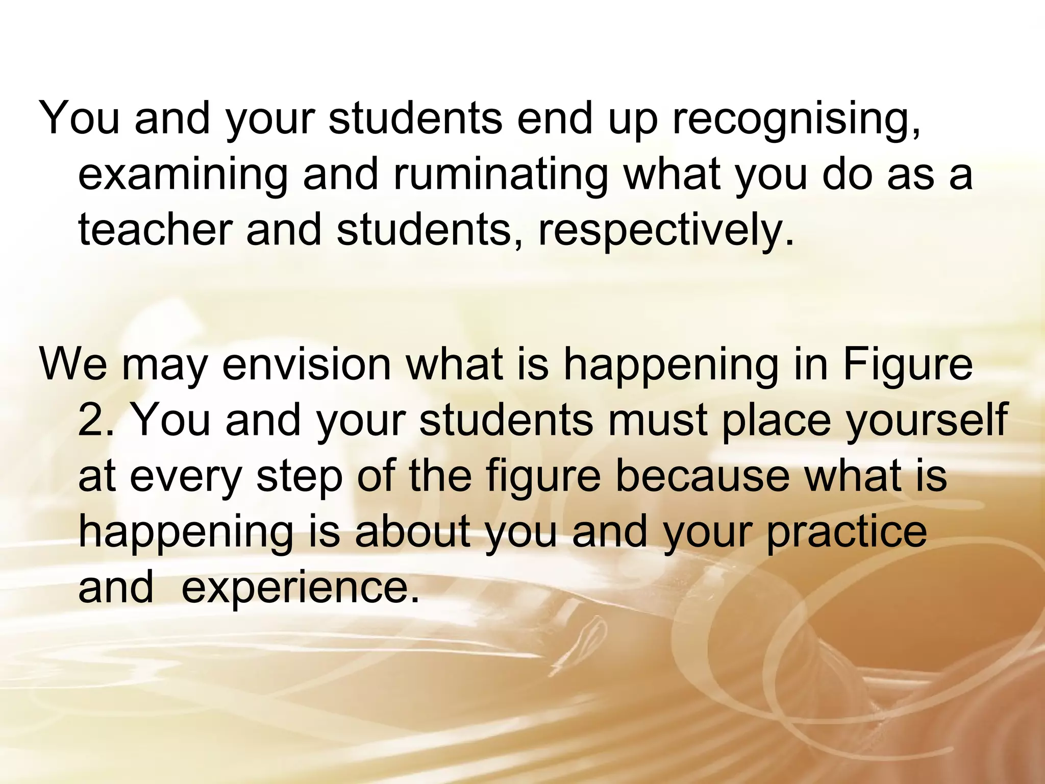 You and your students end up recognising, 
examining and ruminating what you do as a 
teacher and students, respectively. 
We may envision what is happening in Figure 
2. You and your students must place yourself 
at every step of the figure because what is 
happening is about you and your practice 
and experience. 
 