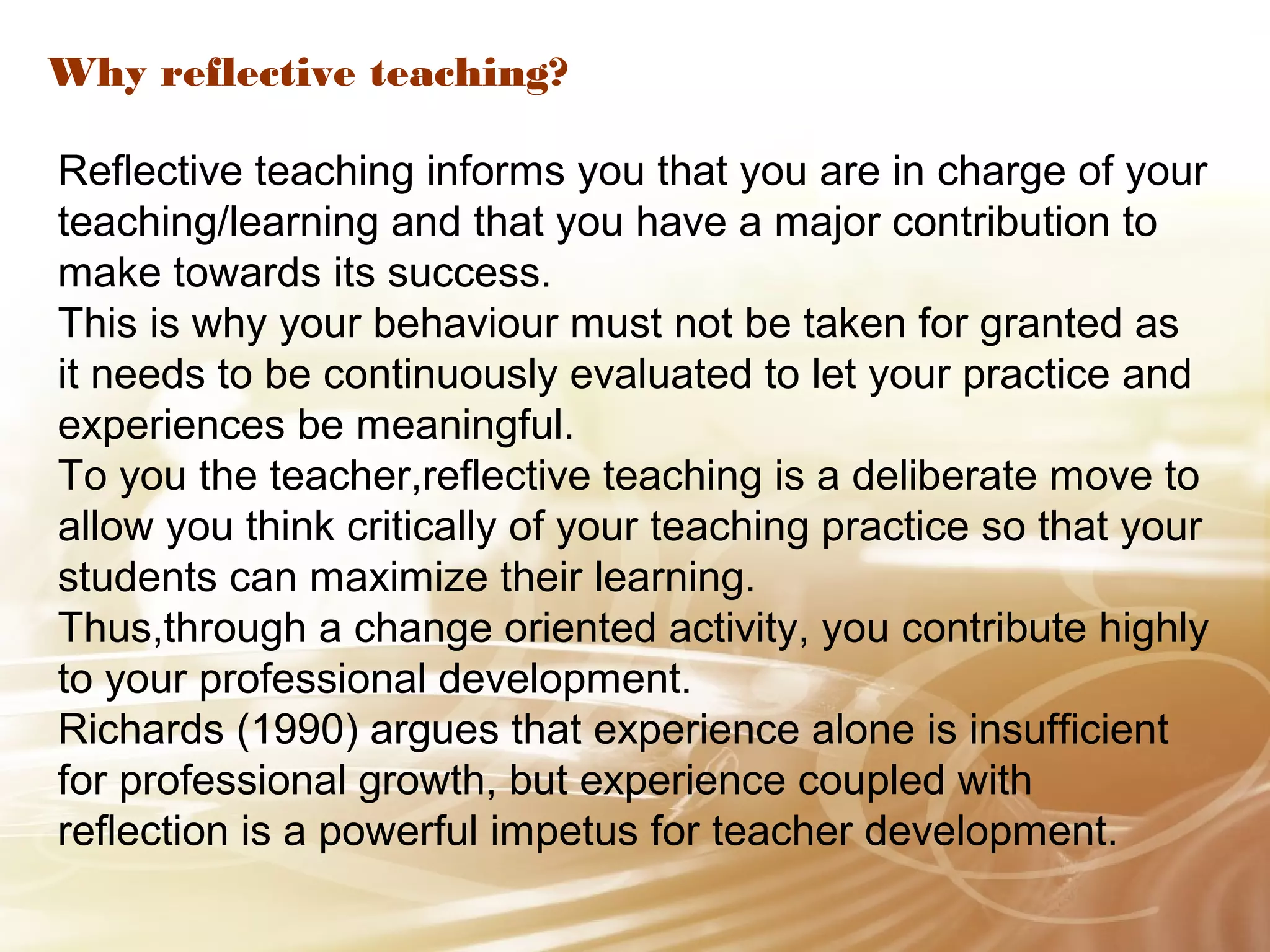 Why reflective teaching? 
Reflective teaching informs you that you are in charge of your 
teaching/learning and that you have a major contribution to 
make towards its success. 
This is why your behaviour must not be taken for granted as 
it needs to be continuously evaluated to let your practice and 
experiences be meaningful. 
To you the teacher,reflective teaching is a deliberate move to 
allow you think critically of your teaching practice so that your 
students can maximize their learning. 
Thus,through a change oriented activity, you contribute highly 
to your professional development. 
Richards (1990) argues that experience alone is insufficient 
for professional growth, but experience coupled with 
reflection is a powerful impetus for teacher development. 
 