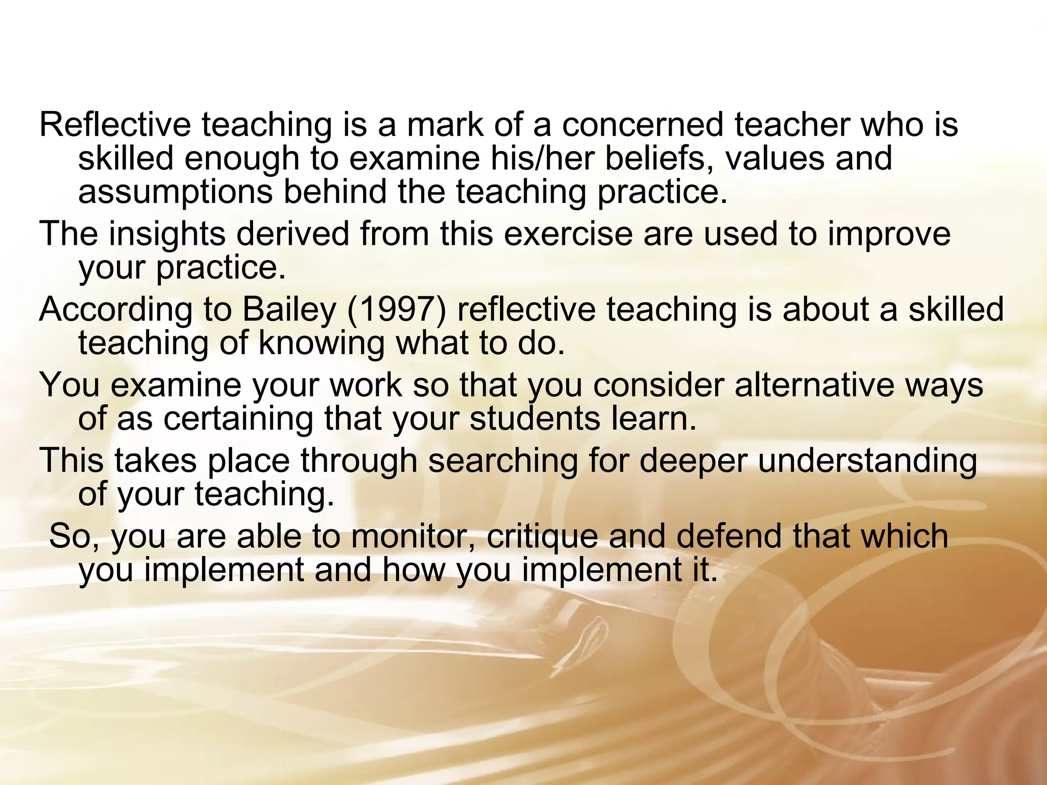 Reflective teaching is a mark of a concerned teacher who is 
skilled enough to examine his/her beliefs, values and 
assumptions behind the teaching practice. 
The insights derived from this exercise are used to improve 
your practice. 
According to Bailey (1997) reflective teaching is about a skilled 
teaching of knowing what to do. 
You examine your work so that you consider alternative ways 
of as certaining that your students learn. 
This takes place through searching for deeper understanding 
of your teaching. 
So, you are able to monitor, critique and defend that which 
you implement and how you implement it. 
 