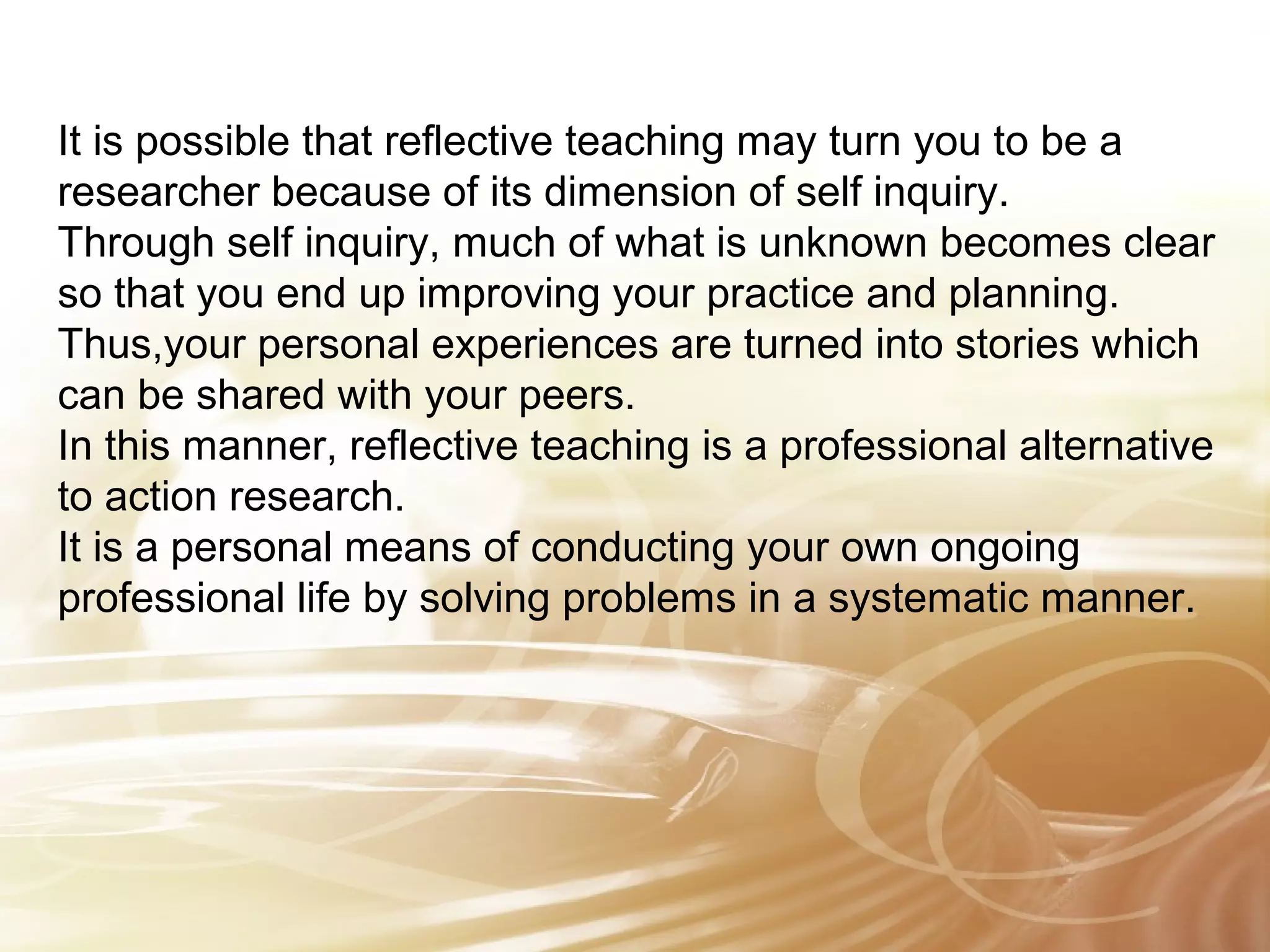 It is possible that reflective teaching may turn you to be a 
researcher because of its dimension of self inquiry. 
Through self inquiry, much of what is unknown becomes clear 
so that you end up improving your practice and planning. 
Thus,your personal experiences are turned into stories which 
can be shared with your peers. 
In this manner, reflective teaching is a professional alternative 
to action research. 
It is a personal means of conducting your own ongoing 
professional life by solving problems in a systematic manner. 
 