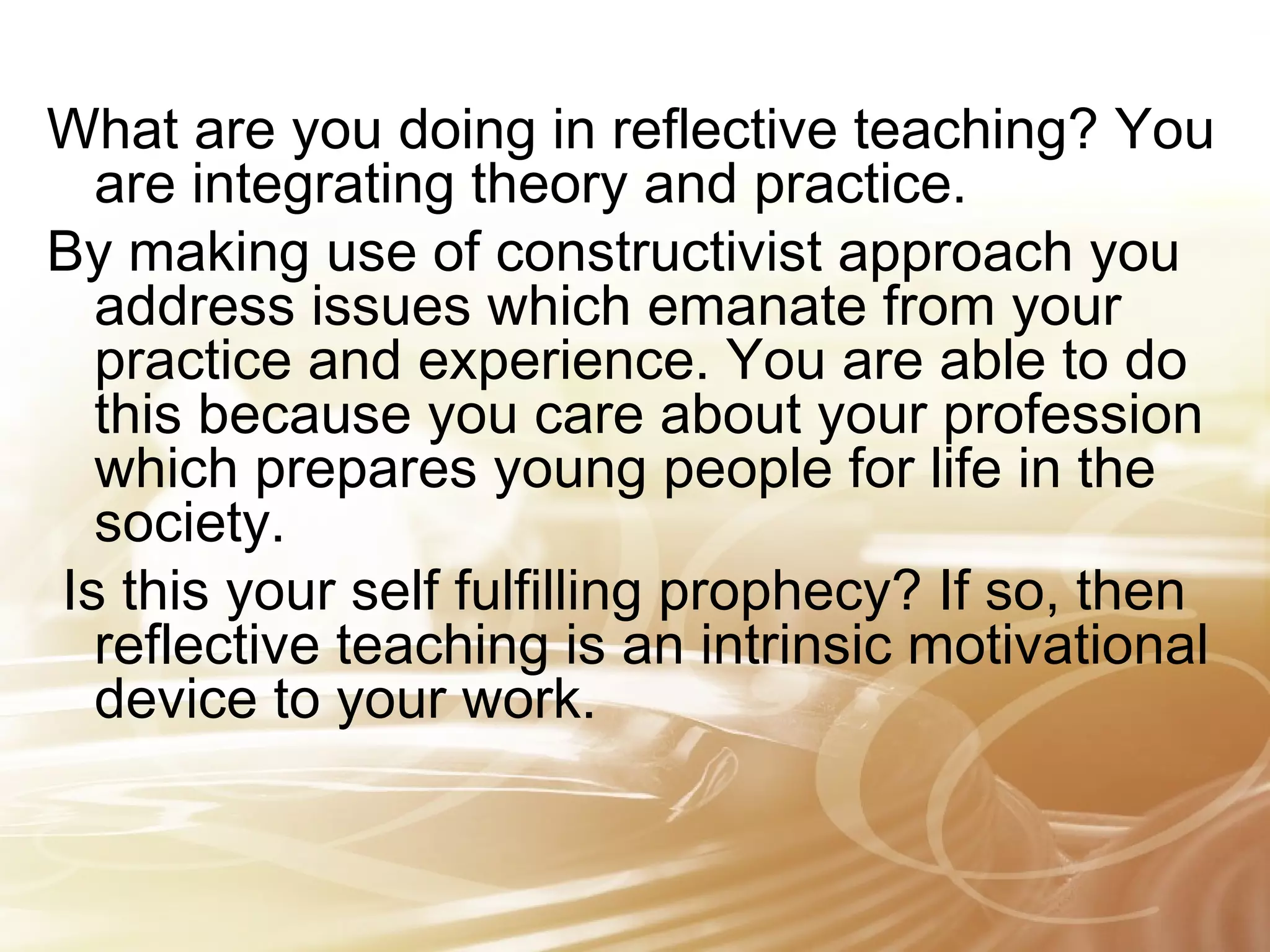 What are you doing in reflective teaching? You 
are integrating theory and practice. 
By making use of constructivist approach you 
address issues which emanate from your 
practice and experience. You are able to do 
this because you care about your profession 
which prepares young people for life in the 
society. 
Is this your self fulfilling prophecy? If so, then 
reflective teaching is an intrinsic motivational 
device to your work. 
 