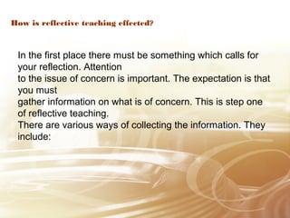 How is reflective teaching effected? 
In the first place there must be something which calls for 
your reflection. Attention 
to the issue of concern is important. The expectation is that 
you must 
gather information on what is of concern. This is step one 
of reflective teaching. 
There are various ways of collecting the information. They 
include: 
 