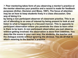  Peer mentoring takes form of you observing a mentor’s practice or 
the mentor observes your practice and a record is made for feedback 
purposes (Arther, Davision and Moss, 1997). The focus of attention 
may be on how to keep students lively in a class discussion. One 
way of doing it is 
by being a non participant observer of classroom practice. This is an 
act of attending to an area of interest by being present to look at and 
listen to what is happening in a focused manner. This is opposite to 
participant observation where you penetrate the class to learn what 
is there to be learn. In non participant observation you just observe 
without getting Insert involved; text 
the observation is done from sidelines. You 
describe the scene here 
in your own way; the students, the teacher and 
the dialogue events without ignoring the obvious. You do all that to 
attach meaning to the teacher’s practice. 
 