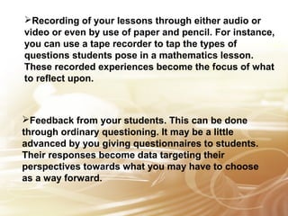 Recording of your lessons through either audio or 
video or even by use of paper and pencil. For instance, 
you can use a tape recorder to tap the types of 
questions students pose in a mathematics lesson. 
These recorded experiences become the focus of what 
to reflect upon. 
Feedback from your students. This can be done 
through ordinary questioning. It may be a little 
advanced by you giving questionnaires to students. 
Their responses become data targeting their 
perspectives towards what you may have to choose 
as a way forward. 
 