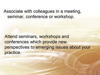 Associate with colleagues in a meeting, 
seminar, conference or workshop. 
Attend seminars, workshops and 
conferences which provide new 
perspectives to emerging issues about your 
practice. 
 