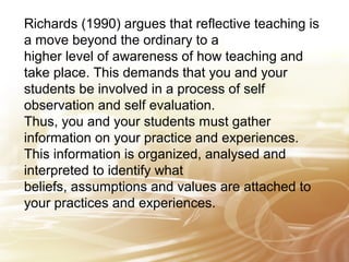 Richards (1990) argues that reflective teaching is 
a move beyond the ordinary to a 
higher level of awareness of how teaching and 
take place. This demands that you and your 
students be involved in a process of self 
observation and self evaluation. 
Thus, you and your students must gather 
information on your practice and experiences. 
This information is organized, analysed and 
interpreted to identify what 
beliefs, assumptions and values are attached to 
your practices and experiences. 
 