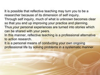 It is possible that reflective teaching may turn you to be a 
researcher because of its dimension of self inquiry. 
Through self inquiry, much of what is unknown becomes clear 
so that you end up improving your practice and planning. 
Thus,your personal experiences are turned into stories which 
can be shared with your peers. 
In this manner, reflective teaching is a professional alternative 
to action research. 
It is a personal means of conducting your own ongoing 
professional life by solving problems in a systematic manner. 
 