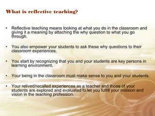 What is reflective teaching? 
• Reflective teaching means looking at what you do in the classroom and 
giving it a meaning by attaching the why question to what you go 
through. 
• You also empower your students to ask these why questions to their 
classroom experiences. 
• You start by recognizing that you and your students are key persons in 
learning environment. 
• Your being in the classroom must make sense to you and your students. 
• Your relived/recalled experiences as a teacher and those of your 
students are explored and evaluated to let you fulfill your mission and 
vision in the teaching profession. 
 
