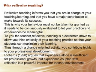 Why reflective teaching? 
Reflective teaching informs you that you are in charge of your 
teaching/learning and that you have a major contribution to 
make towards its success. 
This is why your behaviour must not be taken for granted as 
it needs to be continuously evaluated to let your practice and 
experiences be meaningful. 
To you the teacher,reflective teaching is a deliberate move to 
allow you think critically of your teaching practice so that your 
students can maximize their learning. 
Thus,through a change oriented activity, you contribute highly 
to your professional development. 
Richards (1990) argues that experience alone is insufficient 
for professional growth, but experience coupled with 
reflection is a powerful impetus for teacher development. 
 