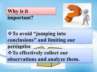 Why is it
important?
To avoid “jumping into
conclusions” and limiting our
perception.
To effectively collect our
observations and analyze them.
 