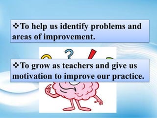 To help us identify problems and
areas of improvement.
To grow as teachers and give us
motivation to improve our practice.