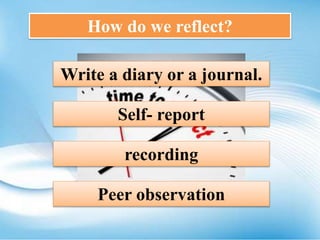 How do we reflect?
Write a diary or a journal.
Self- report
recording
Peer observation