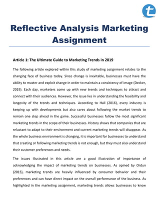 Reflective Analysis Marketing
Assignment
Article 1: The Ultimate Guide to Marketing Trends in 2019
The following article explored within this study of marketing assignment relates to the
changing face of business today. Since change is inevitable, businesses must have the
ability to master and exploit change in order to maintain a consistency of image (Decker,
2019). Each day, marketers come up with new trends and techniques to attract and
connect with their audiences. However, the issue lies in understanding the feasibility and
longevity of the trends and techniques. According to Hall (2016), every industry is
keeping up with developments but also cares about following the market trends to
remain one step ahead in the game. Successful businesses follow the most significant
marketing trends in the scope of their businesses. History shows that companies that are
reluctant to adapt to their environment and current marketing trends will disappear. As
the whole business environment is changing, it is important for businesses to understand
that creating or following marketing trends is not enough, but they must also understand
their customer preferences and needs.
The issues illustrated in this article are a good illustration of importance of
acknowledging the impact of marketing trends on businesses. As opined by Ordun
(2015), marketing trends are heavily influenced by consumer behavior and their
preferences and can have direct impact on the overall performance of the business. As
highlighted in the marketing assignment, marketing trends allows businesses to know
 