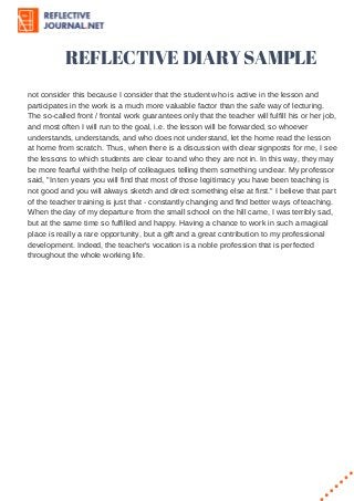 REFLECTIVE DIARY SAMPLE
not consider this because I consider that the student who is active in the lesson and
participates in the work is a much more valuable factor than the safe way of lecturing.
The so-called front / frontal work guarantees only that the teacher will fulfill his or her job,
and most often I will run to the goal, i.e. the lesson will be forwarded, so whoever
understands, understands, and who does not understand, let the home read the lesson
at home from scratch. Thus, when there is a discussion with clear signposts for me, I see
the lessons to which students are clear to and who they are not in. In this way, they may
be more fearful with the help of colleagues telling them something unclear. My professor
said, "In ten years you will find that most of those legitimacy you have been teaching is
not good and you will always sketch and direct something else at first." I believe that part
of the teacher training is just that - constantly changing and find better ways of teaching.
When the day of my departure from the small school on the hill came, I was terribly sad,
but at the same time so fulfilled and happy. Having a chance to work in such a magical
place is really a rare opportunity, but a gift and a great contribution to my professional
development. Indeed, the teacher's vocation is a noble profession that is perfected
throughout the whole working life.
 