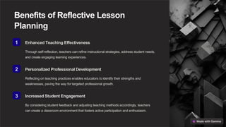 Benefits of Reflective Lesson
Planning
1 Enhanced Teaching Effectiveness
Through self-reflection, teachers can refine instructional strategies, address student needs,
and create engaging learning experiences.
2 Personalized Professional Development
Reflecting on teaching practices enables educators to identify their strengths and
weaknesses, paving the way for targeted professional growth.
3 Increased Student Engagement
By considering student feedback and adjusting teaching methods accordingly, teachers
can create a classroom environment that fosters active participation and enthusiasm.
 