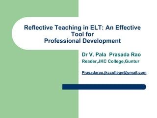 Reflective Teaching in ELT: An Effective
                Tool for
       Professional Development

                   Dr V. Pala Prasada Rao
                   Reader,JKC College,Guntur

                   Prasadarao.jkccollege@gmail.com
 