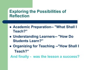 Exploring the Possibilities of
Reflection

 Academic Preparation-- "What Shall I
  Teach?”
 Understanding Learners-- "How Do
  Students Learn?”
 Organizing for Teaching --"How Shall I
   Teach?”
And finally - was the lesson a success?
 
