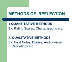 METHODS OF REFLECTION

1.QUANTITATIVE METHODS
Ex: Rating Scales, Charts, graphs etc.

2. QUALITATIVE METHODS
Ex: Field Notes, Diaries, Audio-visual
  Recordings etc.
 